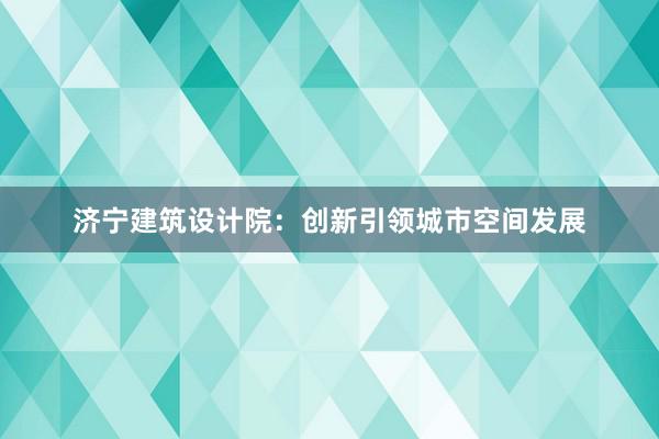 济宁建筑设计院：创新引领城市空间发展