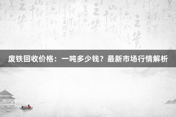 废铁回收价格：一吨多少钱？最新市场行情解析