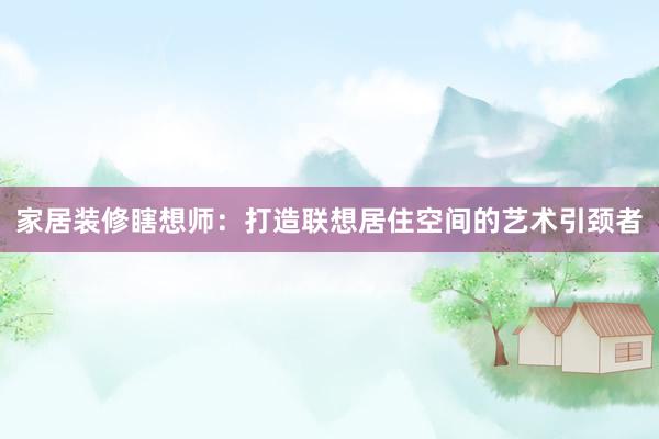 家居装修瞎想师：打造联想居住空间的艺术引颈者